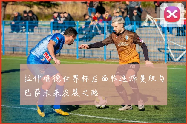 拉什福德世界杯后面临选择曼联与巴萨未来发展之路