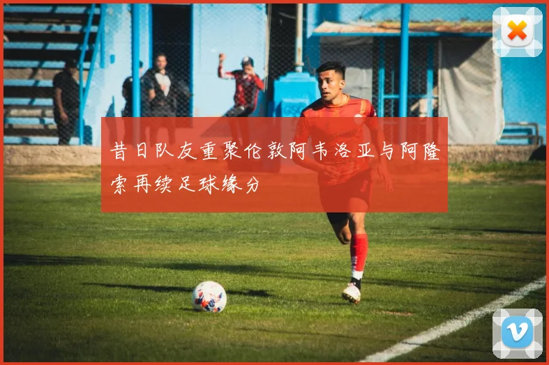 昔日队友重聚伦敦阿韦洛亚与阿隆索再续足球缘分