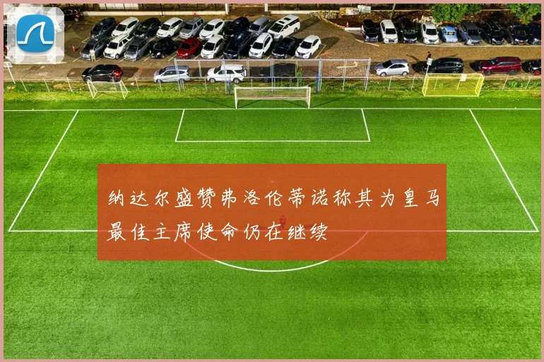 纳达尔盛赞弗洛伦蒂诺称其为皇马最佳主席使命仍在继续