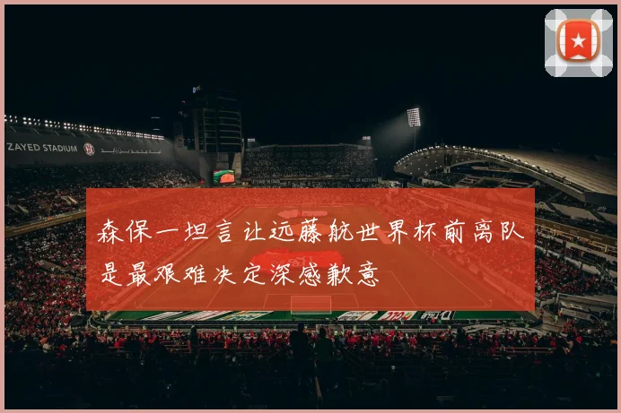 森保一坦言让远藤航世界杯前离队是最艰难决定深感歉意