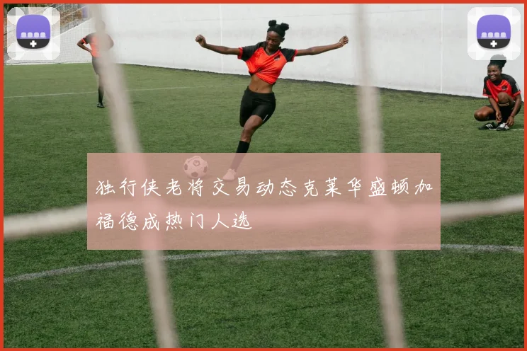 独行侠老将交易动态克莱华盛顿加福德成热门人选
