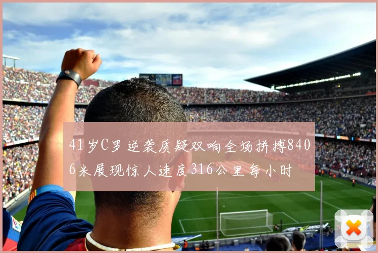41岁C罗逆袭质疑双响全场拼搏8406米展现惊人速度316公里每小时
