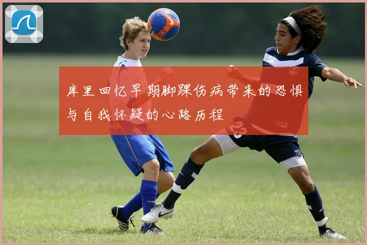 库里回忆早期脚踝伤病带来的恐惧与自我怀疑的心路历程