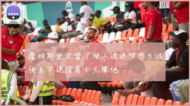 詹姆斯坚定留守湖人追逐梦想生活快乐不退役勇士无缘他